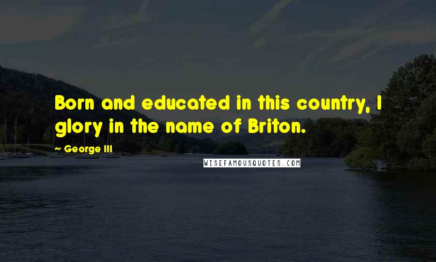 George III Quotes: Born and educated in this country, I glory in the name of Briton.