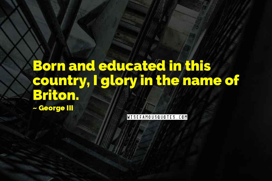 George III Quotes: Born and educated in this country, I glory in the name of Briton.
