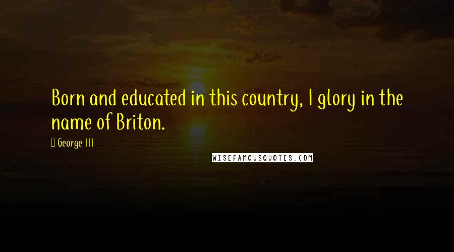 George III Quotes: Born and educated in this country, I glory in the name of Briton.