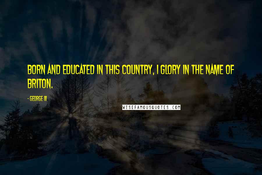 George III Quotes: Born and educated in this country, I glory in the name of Briton.