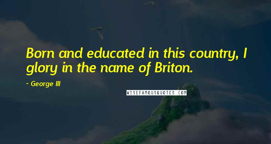 George III Quotes: Born and educated in this country, I glory in the name of Briton.