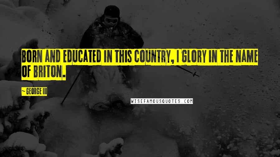 George III Quotes: Born and educated in this country, I glory in the name of Briton.