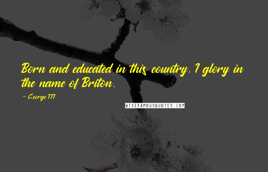 George III Quotes: Born and educated in this country, I glory in the name of Briton.