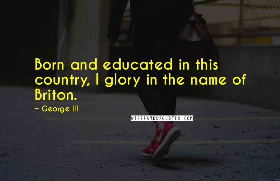 George III Quotes: Born and educated in this country, I glory in the name of Briton.