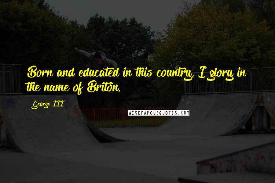 George III Quotes: Born and educated in this country, I glory in the name of Briton.