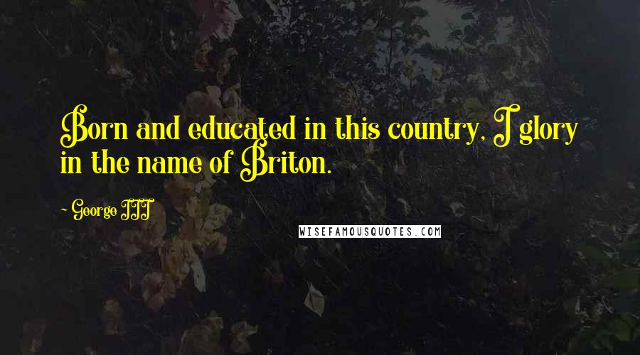 George III Quotes: Born and educated in this country, I glory in the name of Briton.