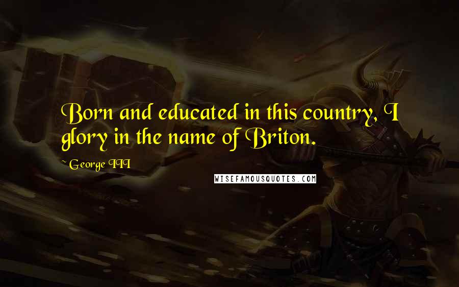 George III Quotes: Born and educated in this country, I glory in the name of Briton.