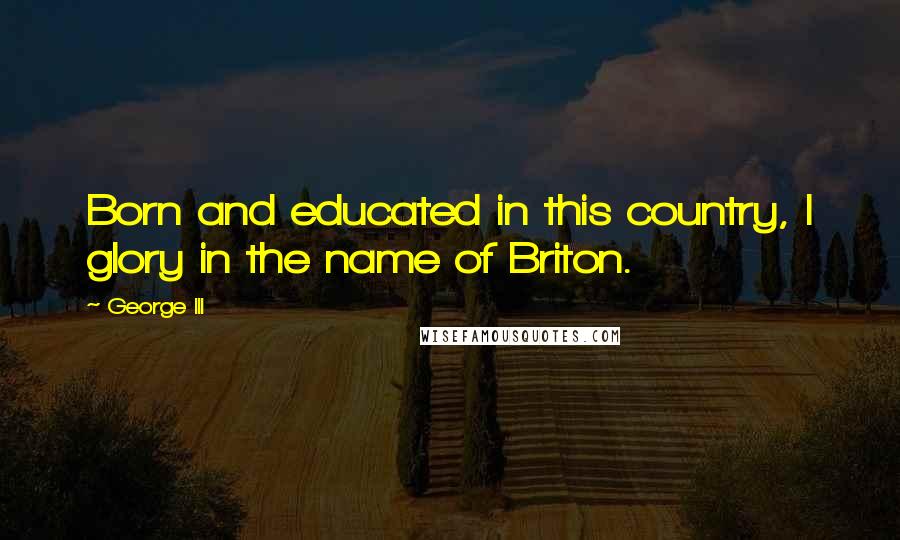 George III Quotes: Born and educated in this country, I glory in the name of Briton.