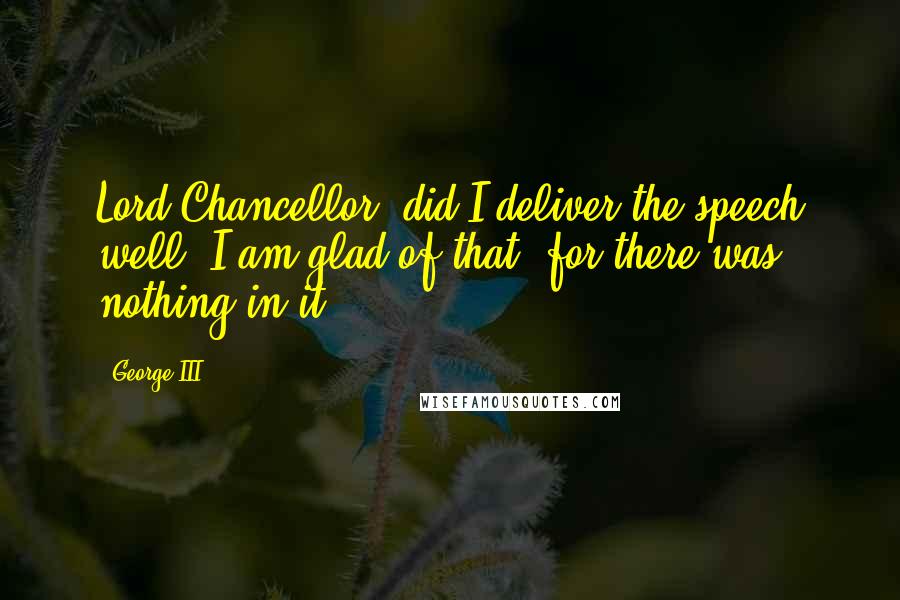 George III Quotes: Lord Chancellor, did I deliver the speech well? I am glad of that, for there was nothing in it.