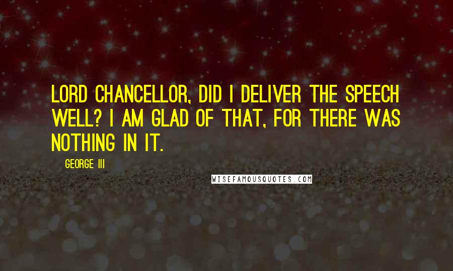 George III Quotes: Lord Chancellor, did I deliver the speech well? I am glad of that, for there was nothing in it.