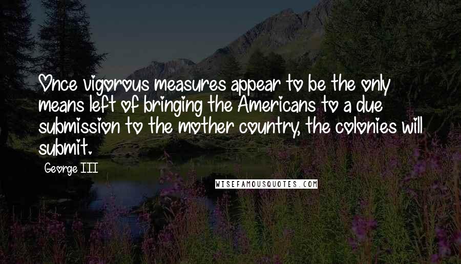 George III Quotes: Once vigorous measures appear to be the only means left of bringing the Americans to a due submission to the mother country, the colonies will submit.