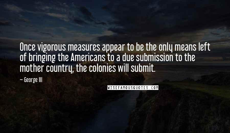 George III Quotes: Once vigorous measures appear to be the only means left of bringing the Americans to a due submission to the mother country, the colonies will submit.