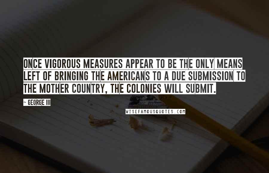 George III Quotes: Once vigorous measures appear to be the only means left of bringing the Americans to a due submission to the mother country, the colonies will submit.