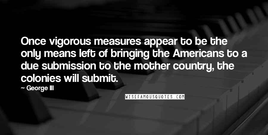 George III Quotes: Once vigorous measures appear to be the only means left of bringing the Americans to a due submission to the mother country, the colonies will submit.