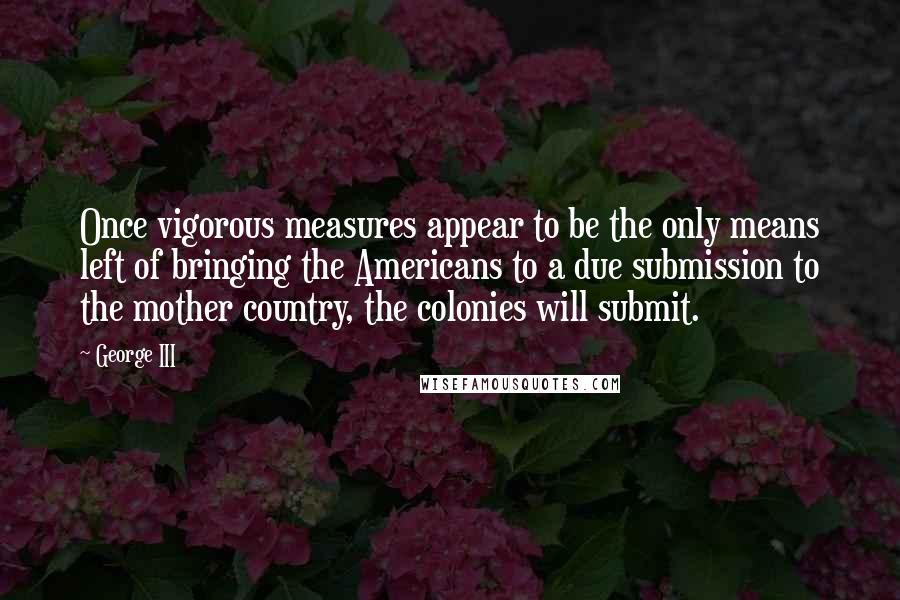 George III Quotes: Once vigorous measures appear to be the only means left of bringing the Americans to a due submission to the mother country, the colonies will submit.