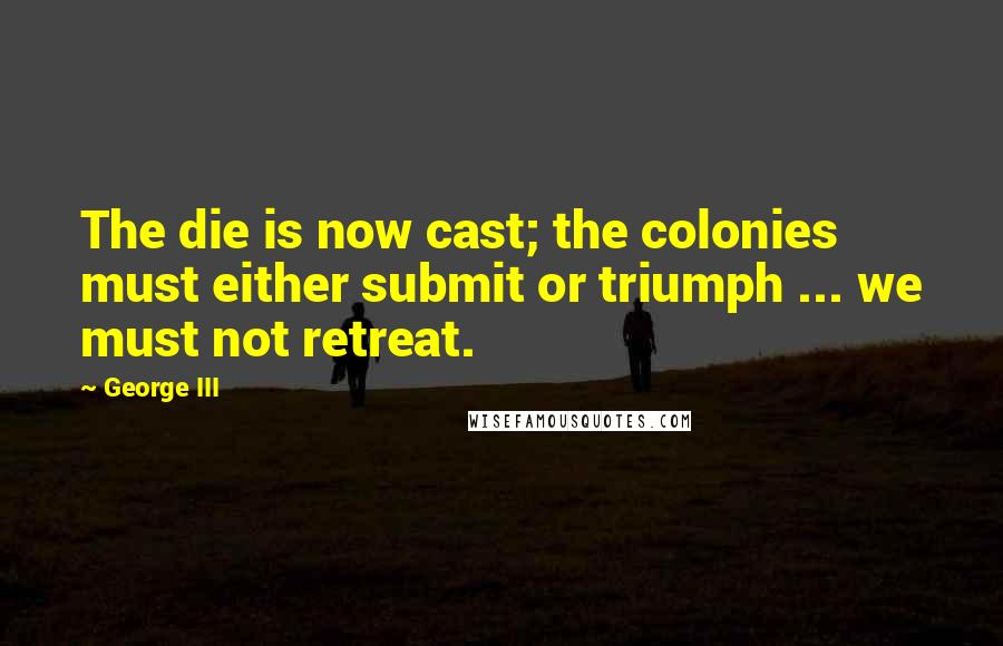 George III Quotes: The die is now cast; the colonies must either submit or triumph ... we must not retreat.