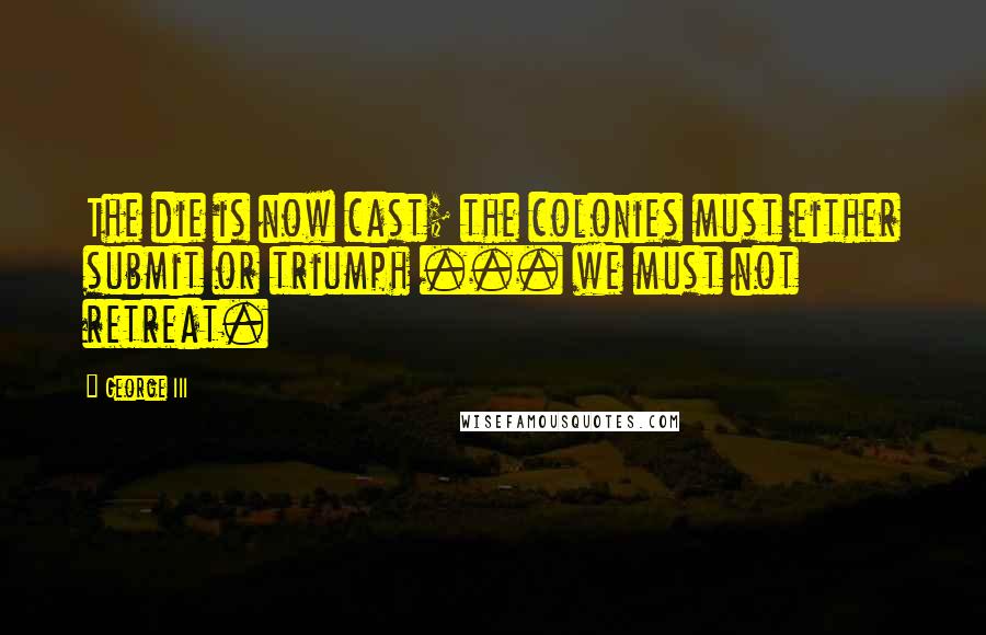 George III Quotes: The die is now cast; the colonies must either submit or triumph ... we must not retreat.