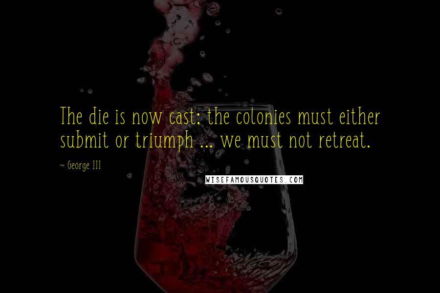 George III Quotes: The die is now cast; the colonies must either submit or triumph ... we must not retreat.