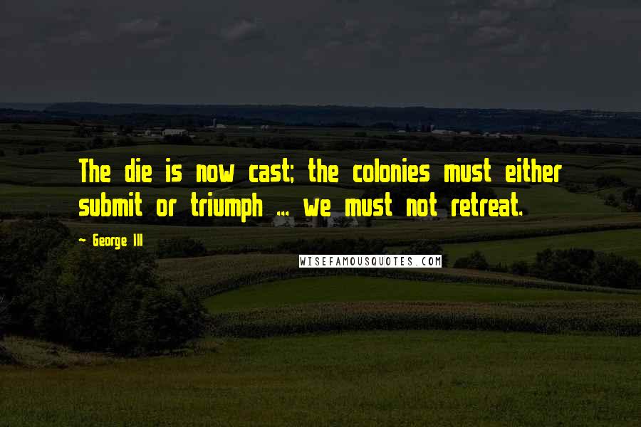 George III Quotes: The die is now cast; the colonies must either submit or triumph ... we must not retreat.