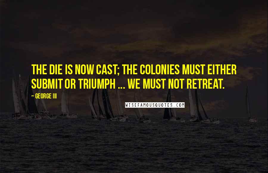 George III Quotes: The die is now cast; the colonies must either submit or triumph ... we must not retreat.