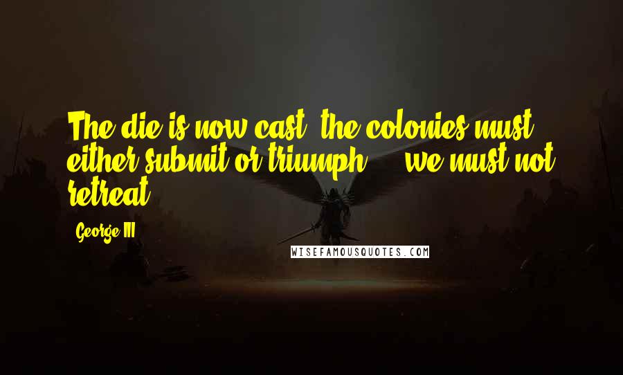 George III Quotes: The die is now cast; the colonies must either submit or triumph ... we must not retreat.