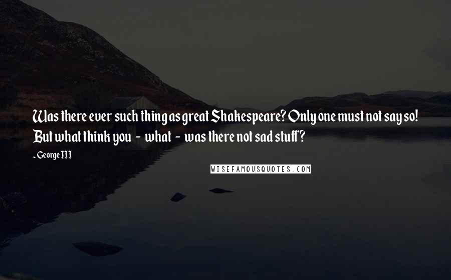 George III Quotes: Was there ever such thing as great Shakespeare? Only one must not say so! But what think you - what - was there not sad stuff?