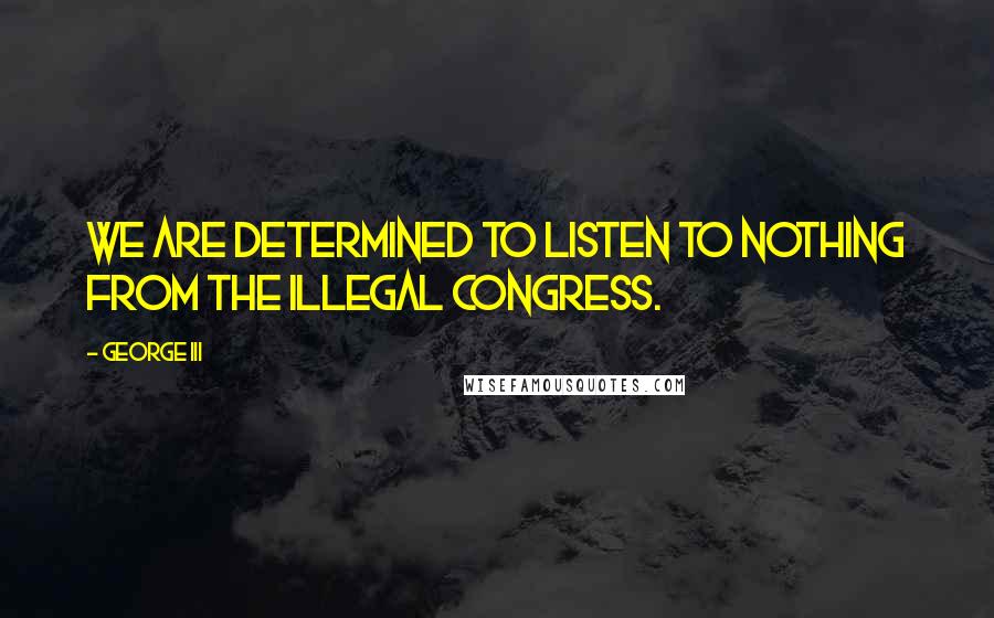 George III Quotes: We are determined to listen to nothing from the illegal congress.