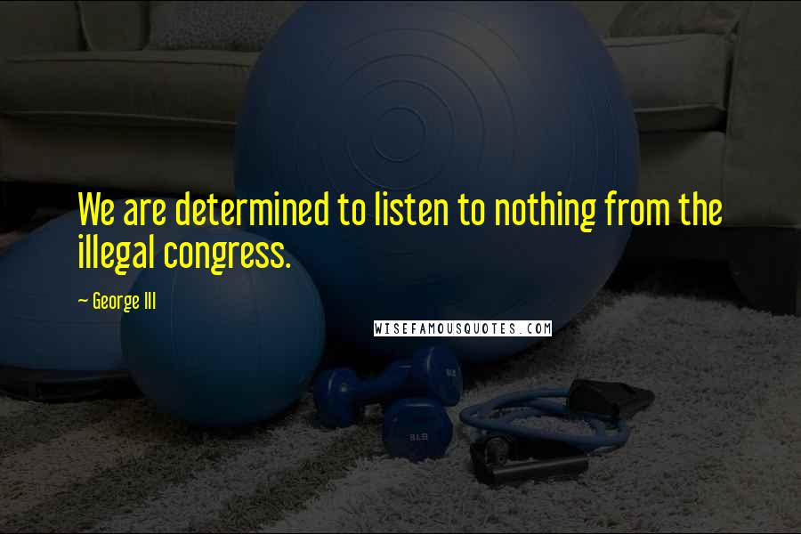 George III Quotes: We are determined to listen to nothing from the illegal congress.