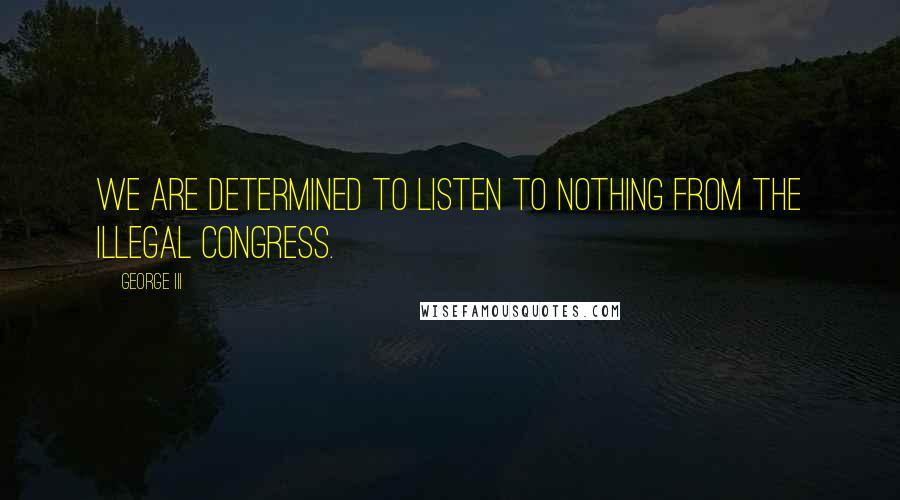 George III Quotes: We are determined to listen to nothing from the illegal congress.