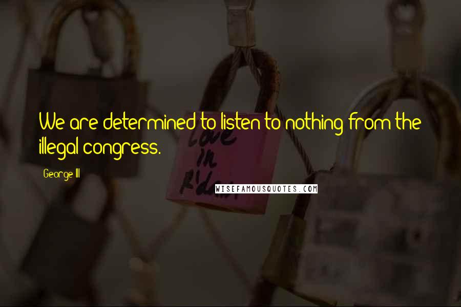 George III Quotes: We are determined to listen to nothing from the illegal congress.