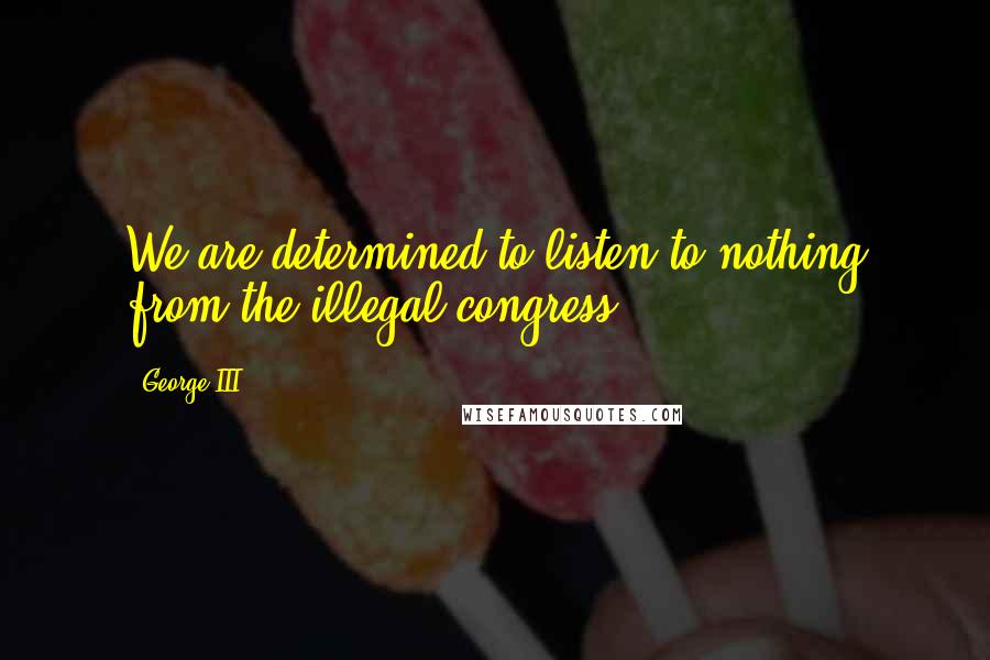 George III Quotes: We are determined to listen to nothing from the illegal congress.