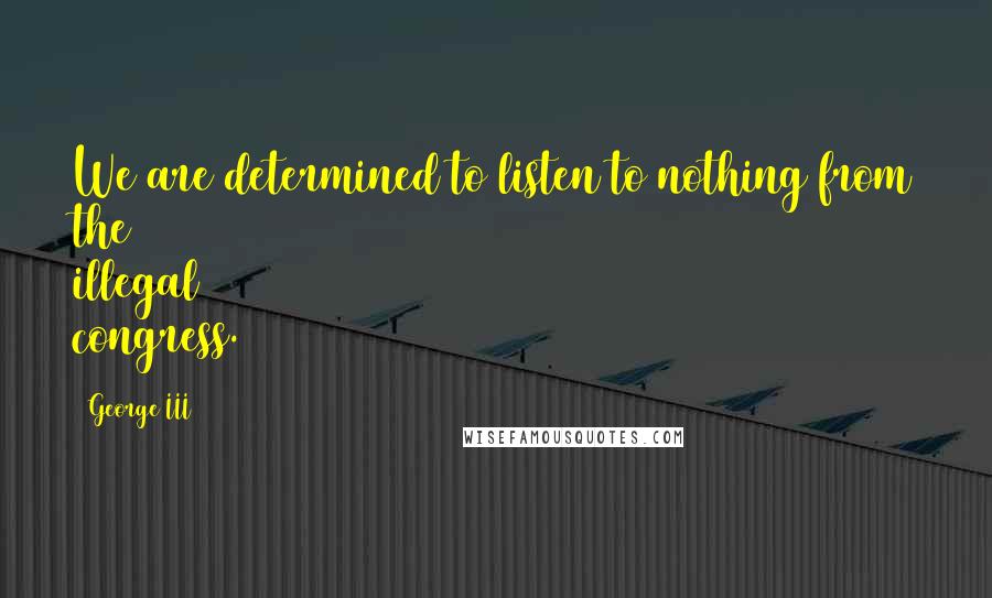 George III Quotes: We are determined to listen to nothing from the illegal congress.