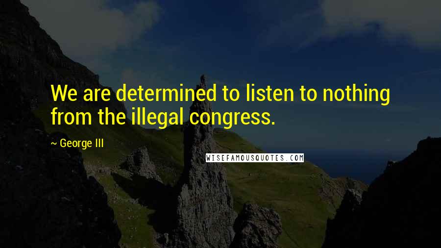 George III Quotes: We are determined to listen to nothing from the illegal congress.