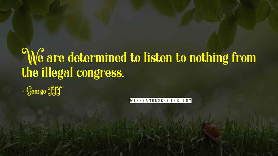 George III Quotes: We are determined to listen to nothing from the illegal congress.