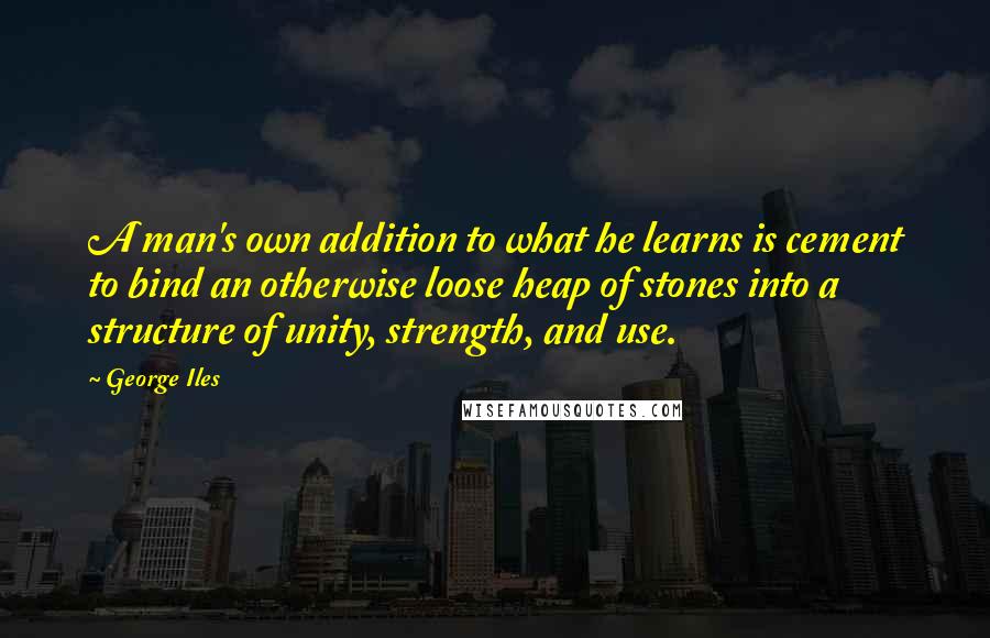 George Iles Quotes: A man's own addition to what he learns is cement to bind an otherwise loose heap of stones into a structure of unity, strength, and use.