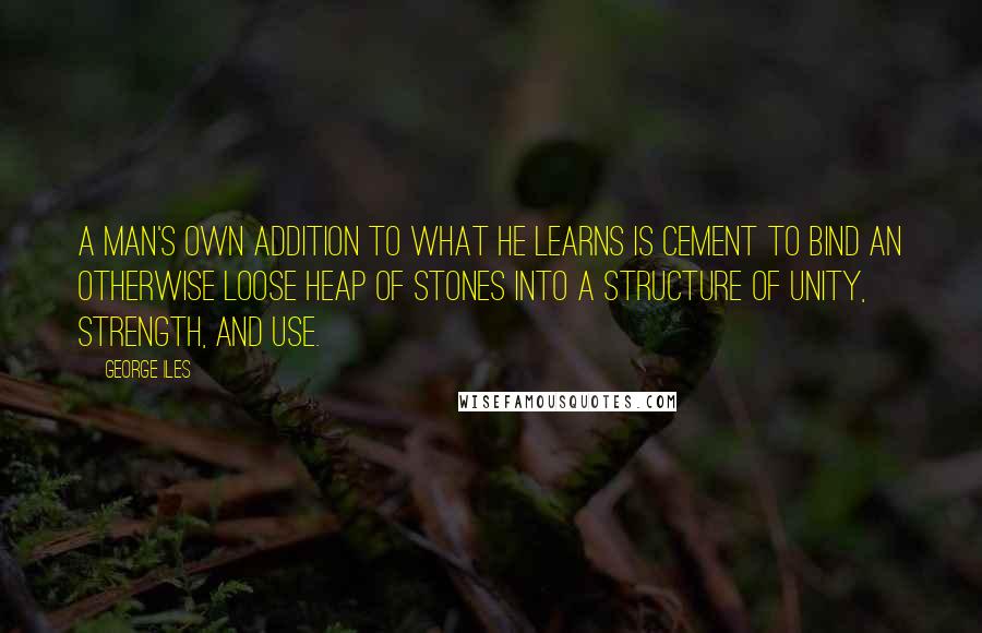 George Iles Quotes: A man's own addition to what he learns is cement to bind an otherwise loose heap of stones into a structure of unity, strength, and use.