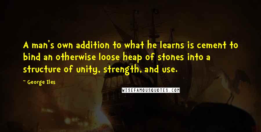 George Iles Quotes: A man's own addition to what he learns is cement to bind an otherwise loose heap of stones into a structure of unity, strength, and use.