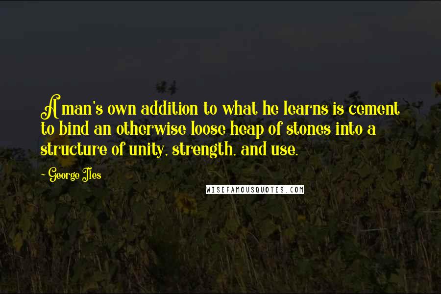 George Iles Quotes: A man's own addition to what he learns is cement to bind an otherwise loose heap of stones into a structure of unity, strength, and use.