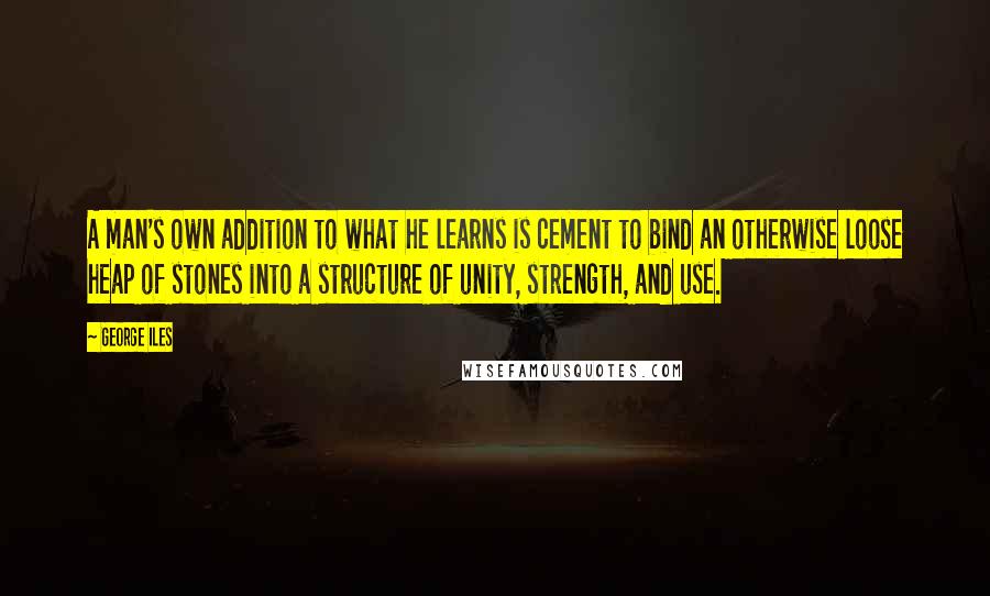 George Iles Quotes: A man's own addition to what he learns is cement to bind an otherwise loose heap of stones into a structure of unity, strength, and use.