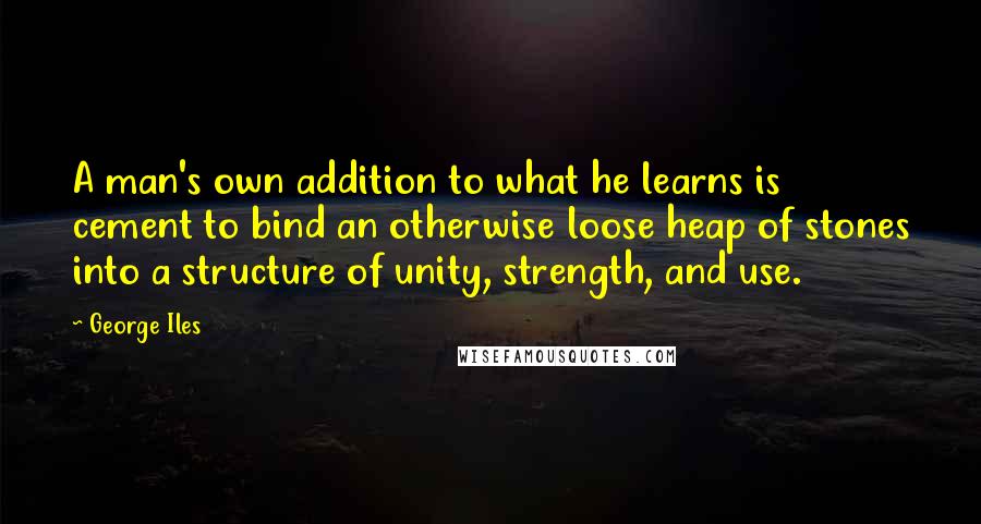 George Iles Quotes: A man's own addition to what he learns is cement to bind an otherwise loose heap of stones into a structure of unity, strength, and use.