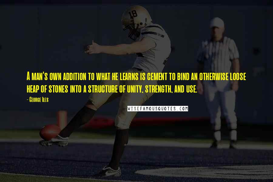 George Iles Quotes: A man's own addition to what he learns is cement to bind an otherwise loose heap of stones into a structure of unity, strength, and use.