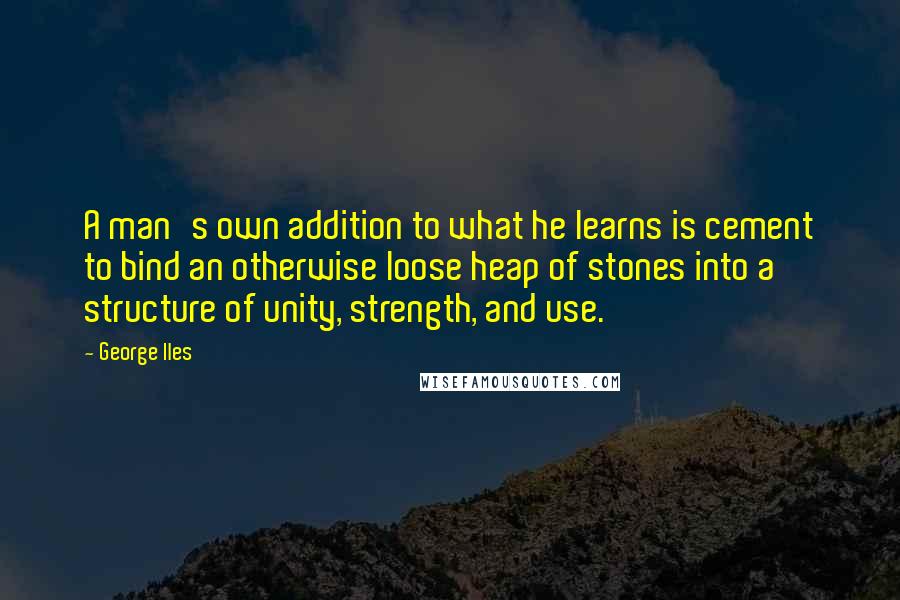 George Iles Quotes: A man's own addition to what he learns is cement to bind an otherwise loose heap of stones into a structure of unity, strength, and use.