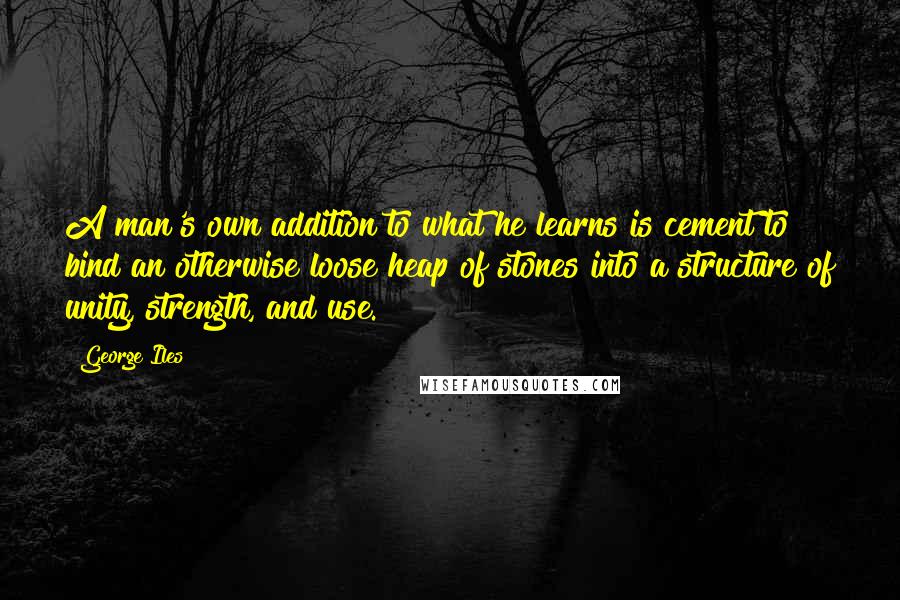 George Iles Quotes: A man's own addition to what he learns is cement to bind an otherwise loose heap of stones into a structure of unity, strength, and use.