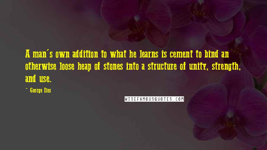George Iles Quotes: A man's own addition to what he learns is cement to bind an otherwise loose heap of stones into a structure of unity, strength, and use.