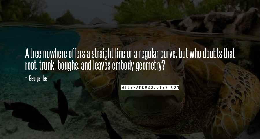 George Iles Quotes: A tree nowhere offers a straight line or a regular curve, but who doubts that root, trunk, boughs, and leaves embody geometry?