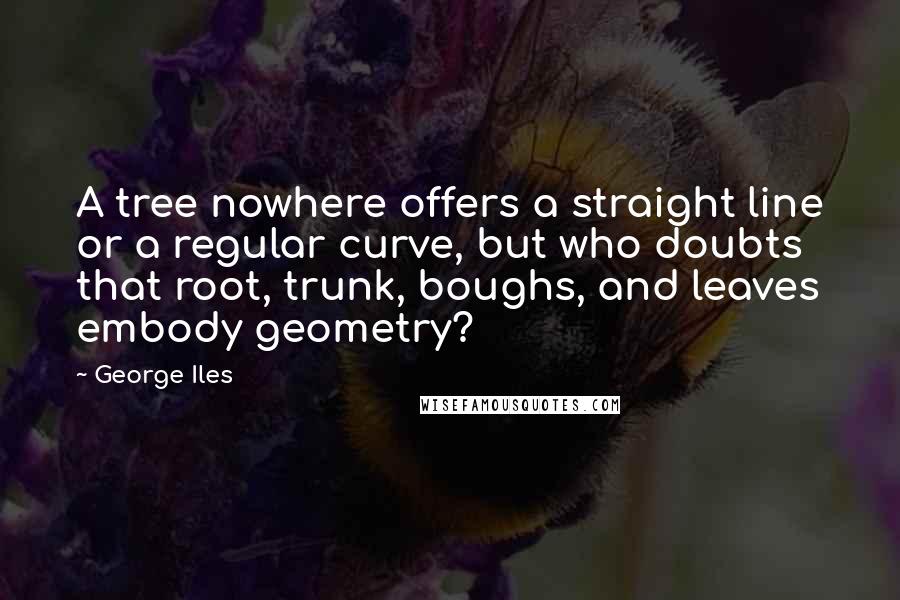 George Iles Quotes: A tree nowhere offers a straight line or a regular curve, but who doubts that root, trunk, boughs, and leaves embody geometry?