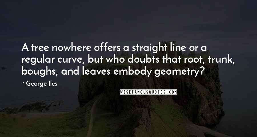 George Iles Quotes: A tree nowhere offers a straight line or a regular curve, but who doubts that root, trunk, boughs, and leaves embody geometry?