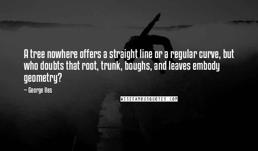 George Iles Quotes: A tree nowhere offers a straight line or a regular curve, but who doubts that root, trunk, boughs, and leaves embody geometry?