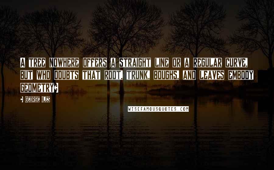 George Iles Quotes: A tree nowhere offers a straight line or a regular curve, but who doubts that root, trunk, boughs, and leaves embody geometry?