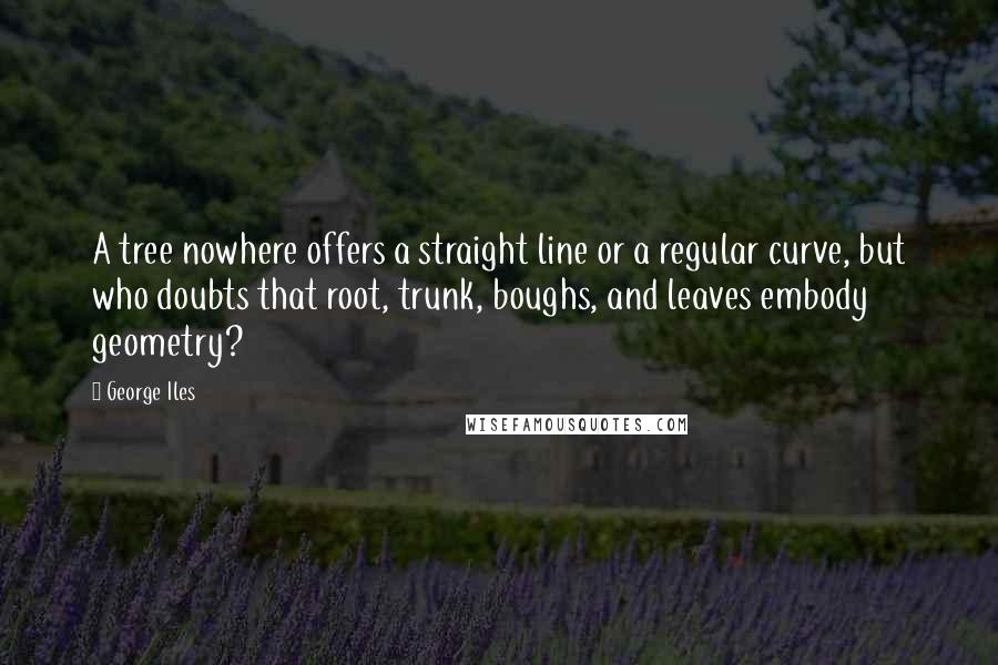 George Iles Quotes: A tree nowhere offers a straight line or a regular curve, but who doubts that root, trunk, boughs, and leaves embody geometry?